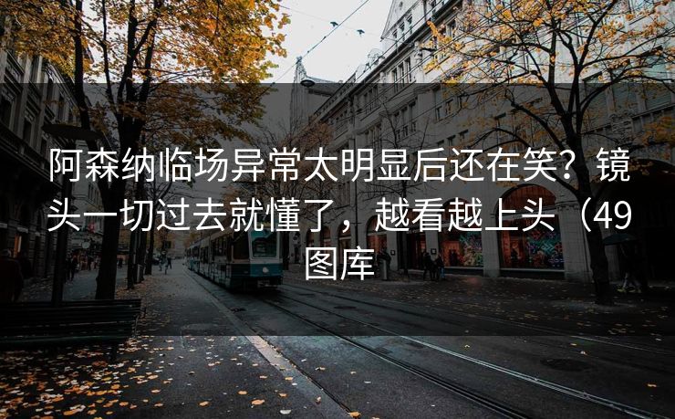 阿森纳临场异常太明显后还在笑？镜头一切过去就懂了，越看越上头（49图库