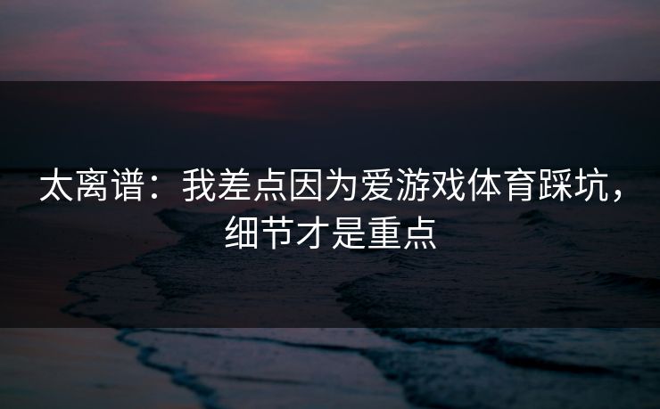 太离谱：我差点因为爱游戏体育踩坑，细节才是重点