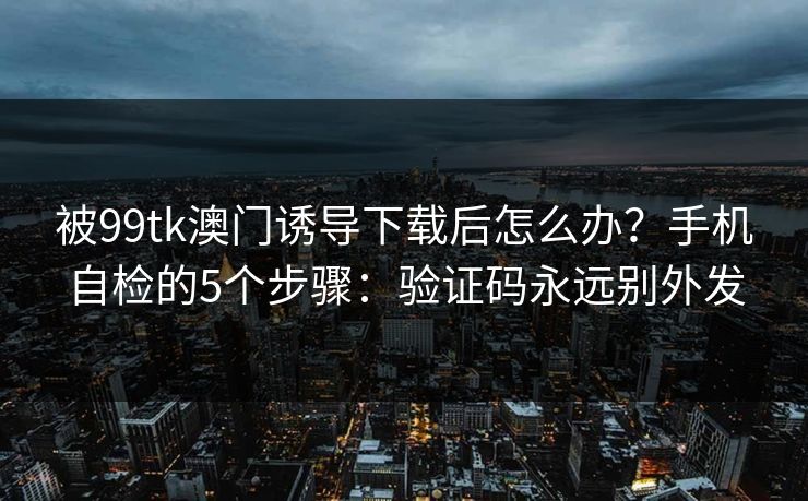 被99tk澳门诱导下载后怎么办？手机自检的5个步骤：验证码永远别外发