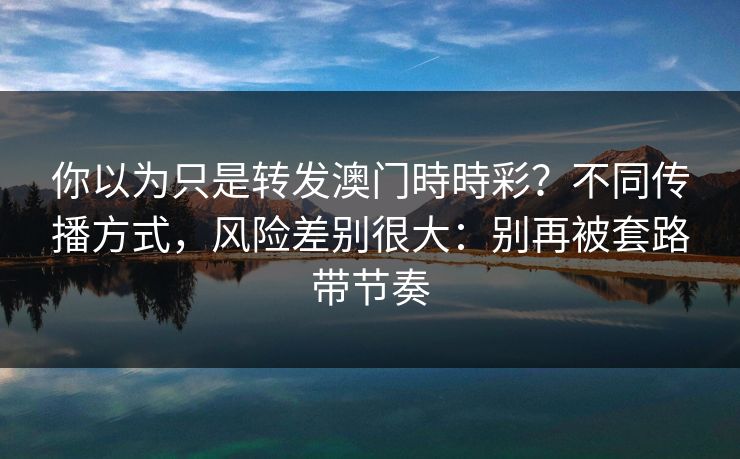 你以为只是转发澳门時時彩？不同传播方式，风险差别很大：别再被套路带节奏