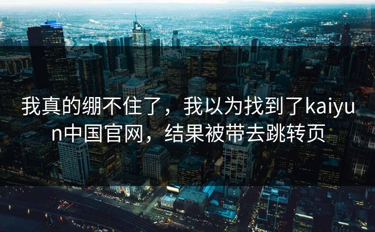 我真的绷不住了，我以为找到了kaiyun中国官网，结果被带去跳转页