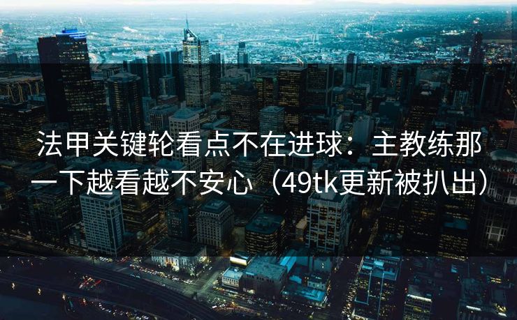 法甲关键轮看点不在进球：主教练那一下越看越不安心（49tk更新被扒出）