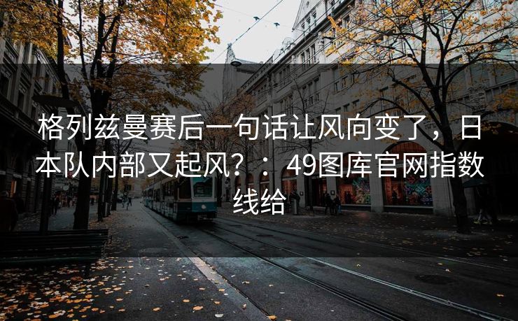 格列兹曼赛后一句话让风向变了，日本队内部又起风？：49图库官网指数线给