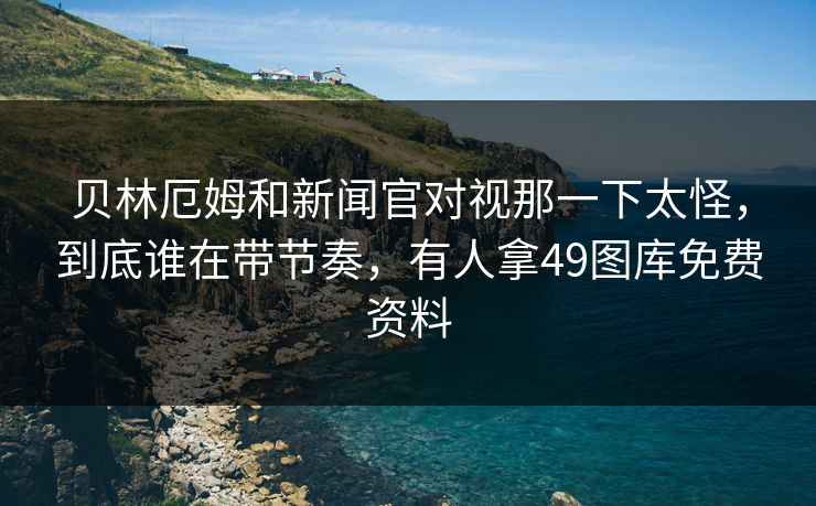 贝林厄姆和新闻官对视那一下太怪，到底谁在带节奏，有人拿49图库免费资料