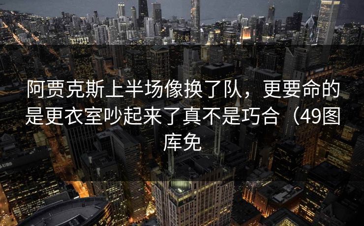 阿贾克斯上半场像换了队，更要命的是更衣室吵起来了真不是巧合（49图库免