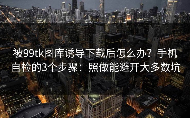 被99tk图库诱导下载后怎么办？手机自检的3个步骤：照做能避开大多数坑