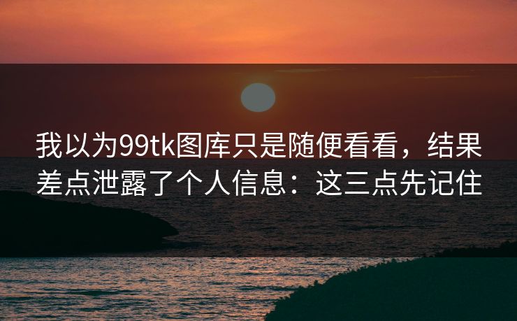 我以为99tk图库只是随便看看，结果差点泄露了个人信息：这三点先记住