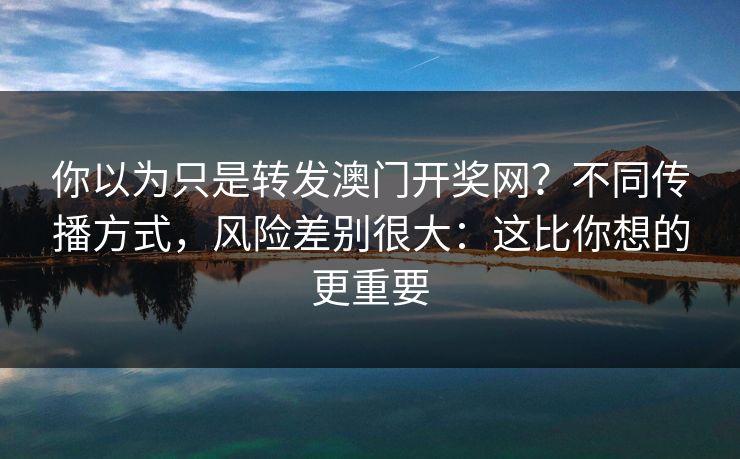 你以为只是转发澳门开奖网？不同传播方式，风险差别很大：这比你想的更重要