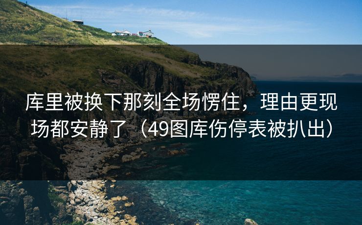 库里被换下那刻全场愣住，理由更现场都安静了（49图库伤停表被扒出）