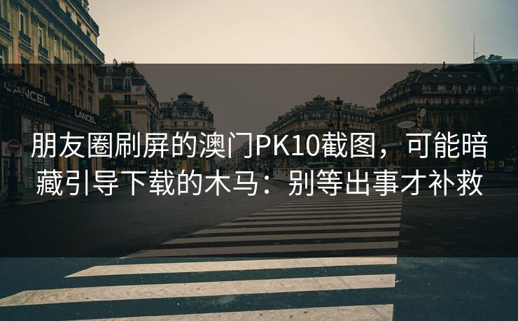 朋友圈刷屏的澳门PK10截图，可能暗藏引导下载的木马：别等出事才补救