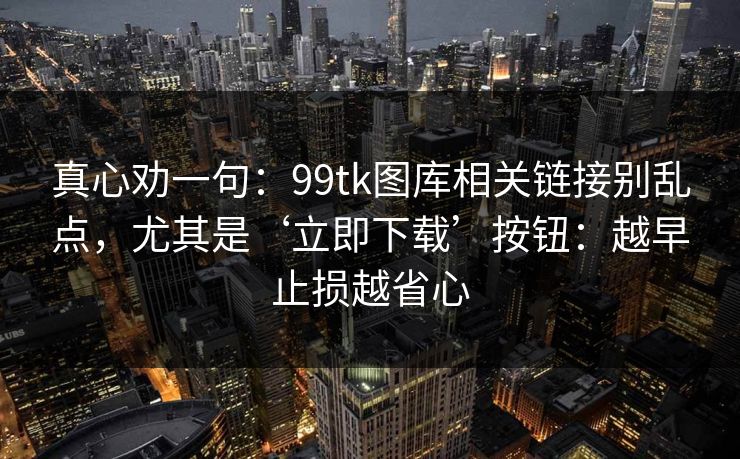 真心劝一句：99tk图库相关链接别乱点，尤其是‘立即下载’按钮：越早止损越省心