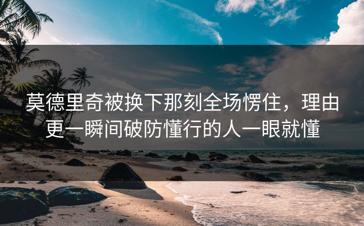 莫德里奇被换下那刻全场愣住，理由更一瞬间破防懂行的人一眼就懂