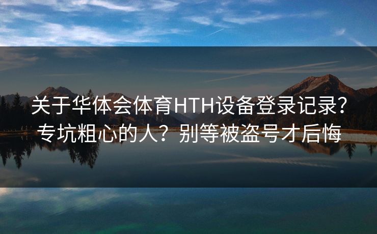 关于华体会体育HTH设备登录记录？专坑粗心的人？别等被盗号才后悔